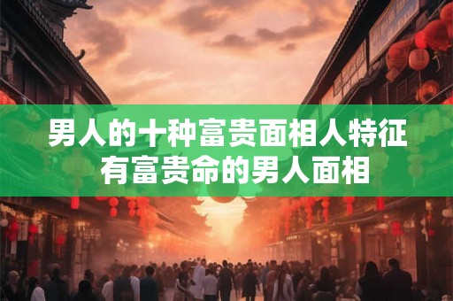 男人的十种富贵面相人特征  有富贵命的男人面相