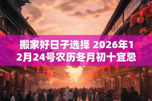 搬家好日子选择 2026年12月24号农历冬月初十宜忌如何
