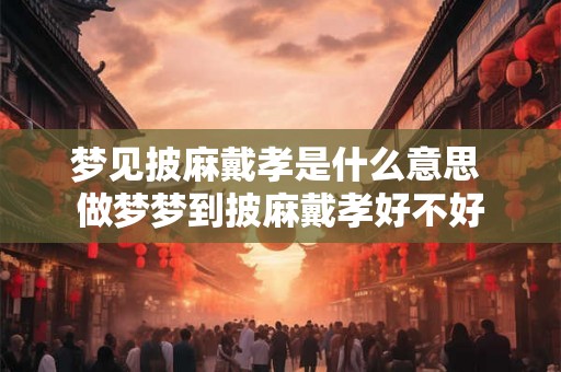 梦见披麻戴孝是什么意思 做梦梦到披麻戴孝好不好