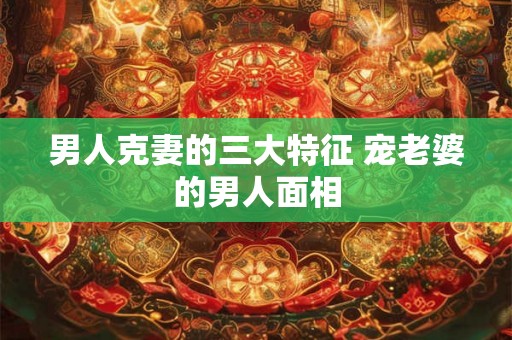 男人克妻的三大特征 宠老婆的男人面相 男人克妻的三大特征 宠老婆的男人面相