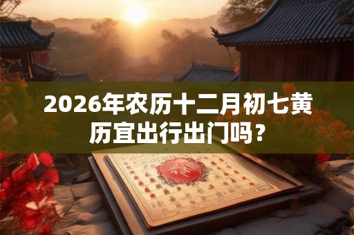 2026年农历十二月初七黄历宜出行出门吗? 2026年农历十二月初七黄历宜出行出门吗?