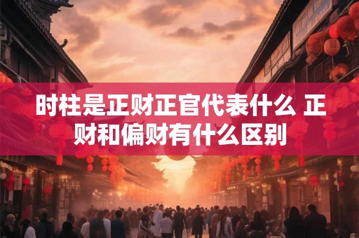 时柱是正财正官代表什么 正财和偏财有什么区别 时柱是正财正官代表什么 正财和偏财有什么区别