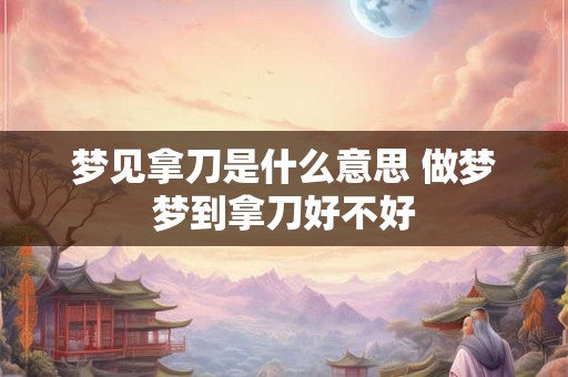梦见拿刀是什么意思 做梦梦到拿刀好不好 梦见拿刀是什么意思 做梦梦到拿刀好不好