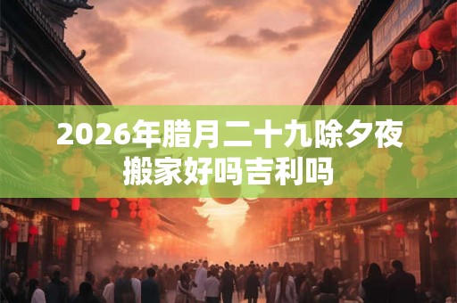 2026年腊月二十九除夕夜搬家好吗吉利吗