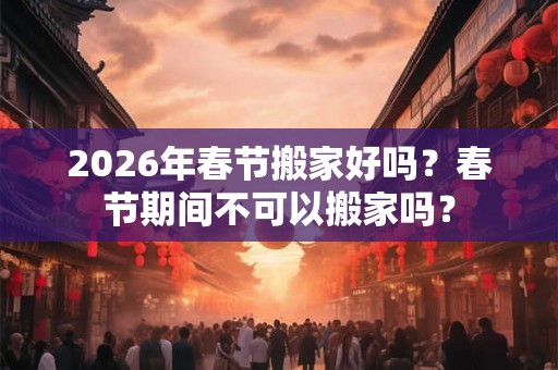 2026年春节搬家好吗？春节期间不可以搬家吗？