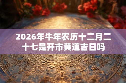 2026年牛年农历十二月二十七是开市黄道吉日吗 2026年牛年农历十二月二十七是开市黄道吉日吗
