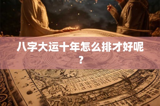八字大运十年怎么排才好呢？