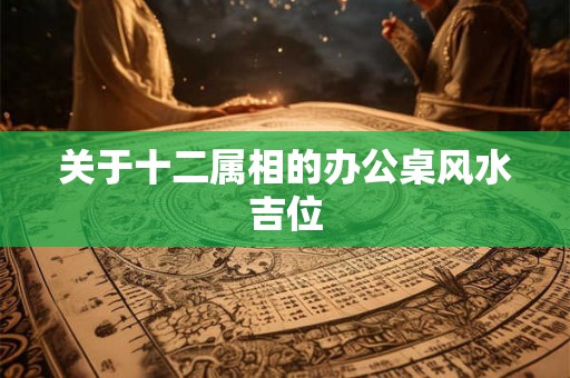 关于十二属相的办公桌风水吉位