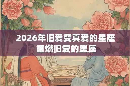 2026年旧爱变真爱的星座 重燃旧爱的星座