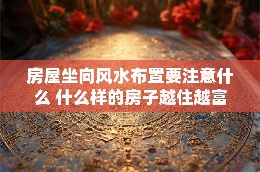 房屋坐向风水布置要注意什么 什么样的房子越住越富