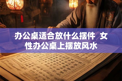 办公桌适合放什么摆件 女性办公桌上摆放风水 办公桌适合放什么摆件 女性办公桌上摆放风水