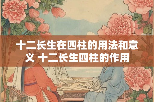 十二长生在四柱的用法和意义 十二长生四柱的作用