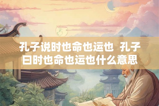 孔子说时也命也运也 孔子曰时也命也运也什么意思 孔子说时也命也运也 孔子曰时也命也运也什么意思
