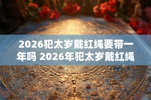 2026犯太岁戴红绳要带一年吗 2026年犯太岁戴红绳有什么禁忌