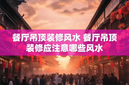 餐厅吊顶装修风水 餐厅吊顶装修应注意哪些风水