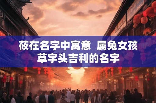 莜在名字中寓意  属兔女孩草字头吉利的名字