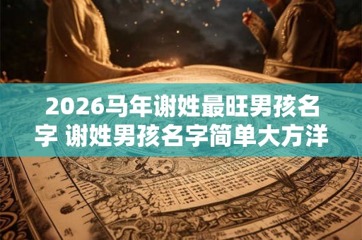 2026马年谢姓最旺男孩名字 谢姓男孩名字简单大方洋气