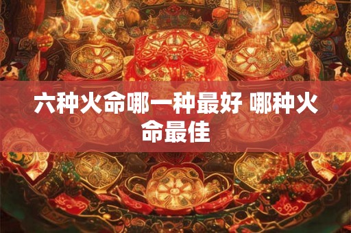 六种火命哪一种最好 哪种火命最佳 六种火命哪一种最好 哪种火命最佳