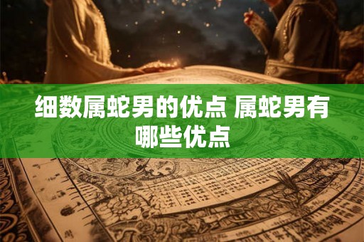 细数属蛇男的优点 属蛇男有哪些优点 细数属蛇男的优点 属蛇男有哪些优点