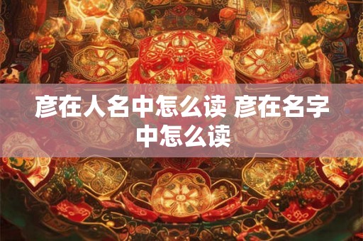 彦在人名中怎么读 彦在名字中怎么读