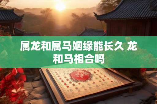 属龙和属马姻缘能长久 龙和马相合吗