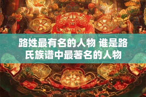 路姓最有名的人物 谁是路氏族谱中最著名的人物