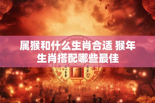 属猴和什么生肖合适 猴年生肖搭配哪些最佳