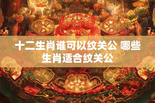 十二生肖谁可以纹关公 哪些生肖适合纹关公
