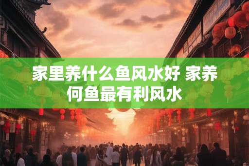家里养什么鱼风水好 家养何鱼最有利风水 家里养什么鱼风水好 家养何鱼最有利风水