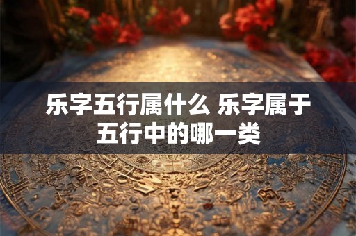 乐字五行属什么 乐字属于五行中的哪一类