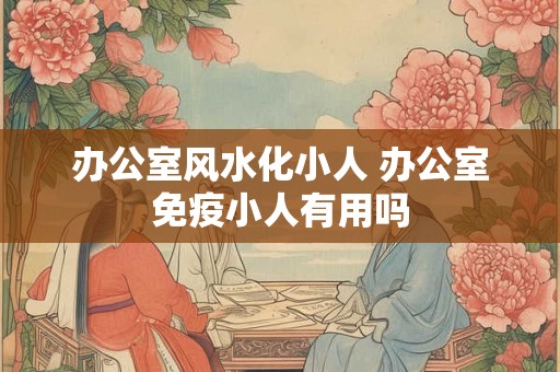办公室风水化小人 办公室免疫小人有用吗