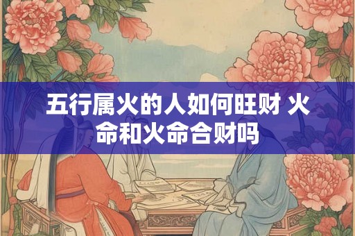 五行属火的人如何旺财 火命和火命合财吗