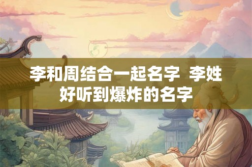 李和周结合一起名字 李姓好听到爆炸的名字 李和周结合一起名字 李姓好听到爆炸的名字