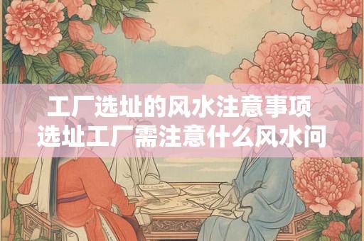 工厂选址的风水注意事项 选址工厂需注意什么风水问题 工厂选址的风水注意事项 选址工厂需注意什么风水问题