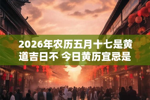2026年农历五月十七是黄道吉日不 今日黄历宜忌是什么