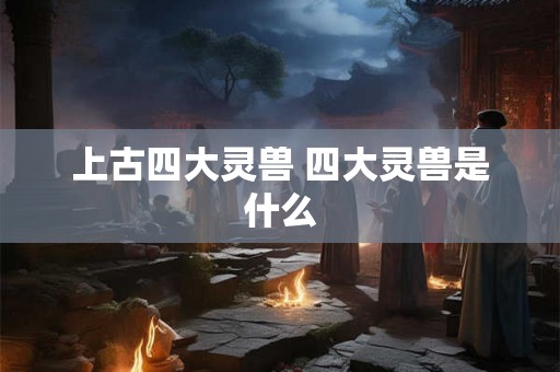 上古四大灵兽 四大灵兽是什么 上古四大灵兽 四大灵兽是什么