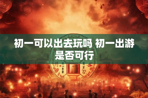 初一可以出去玩吗 初一出游是否可行