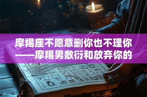摩羯座不愿意删你也不理你——摩羯男敷衍和放弃你的3个表现，可能就是不爱你了