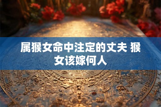 属猴女命中注定的丈夫 猴女该嫁何人 属猴女命中注定的丈夫 猴女该嫁何人
