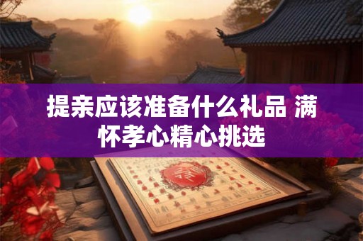 提亲应该准备什么礼品 满怀孝心精心挑选 提亲应该准备什么礼品 满怀孝心精心挑选