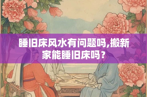 睡旧床风水有问题吗,搬新家能睡旧床吗? 睡旧床风水有问题吗,搬新家能睡旧床吗?