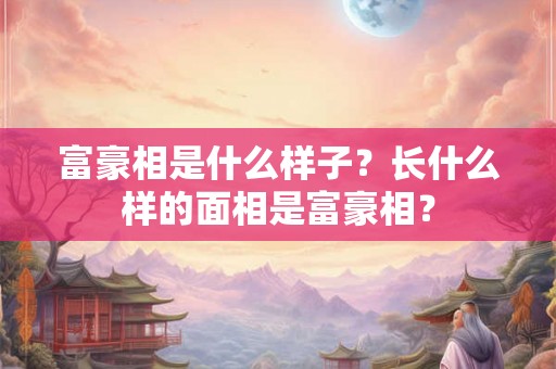 富豪相是什么样子？长什么样的面相是富豪相？