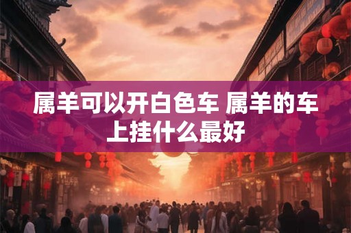 属羊可以开白色车 属羊的车上挂什么最好