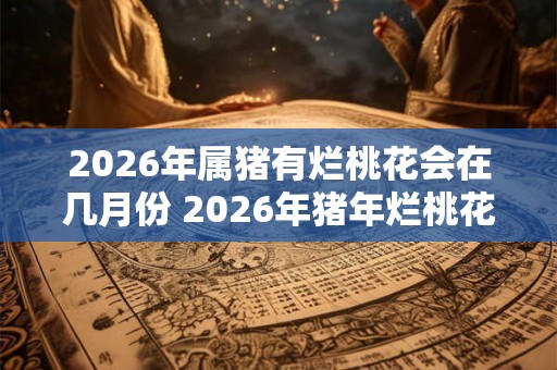 2026年属猪有烂桃花会在几月份 2026年猪年烂桃花月份