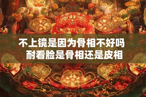 不上镜是因为骨相不好吗  耐看脸是骨相还是皮相