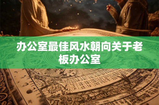 办公室最佳风水朝向关于老板办公室