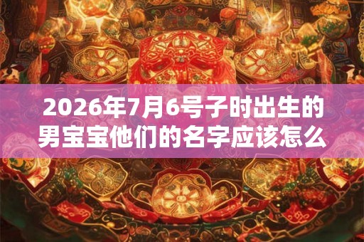 2026年7月6号子时出生的男宝宝他们的名字应该怎么起呢