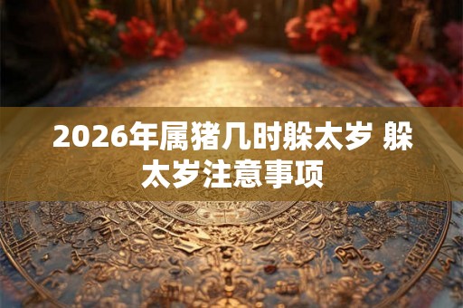 2026年属猪几时躲太岁 躲太岁注意事项