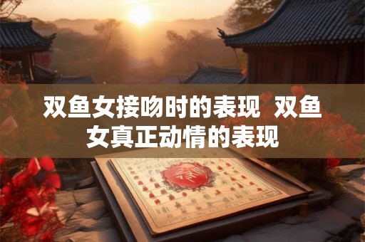 双鱼女接吻时的表现  双鱼女真正动情的表现