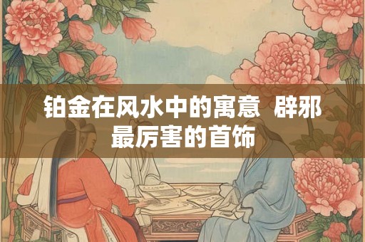 铂金在风水中的寓意  辟邪最厉害的首饰